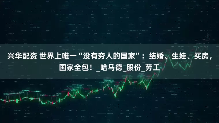 兴华配资 世界上唯一“没有穷人的国家”：结婚、生娃、买房，国家全包！_哈马德_股份_劳工