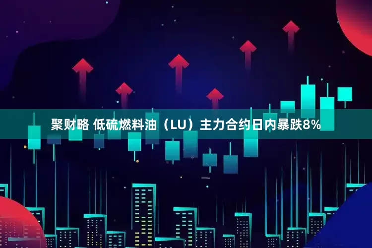 聚财略 低硫燃料油（LU）主力合约日内暴跌8%