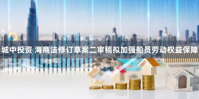城中投资 海商法修订草案二审稿拟加强船员劳动权益保障