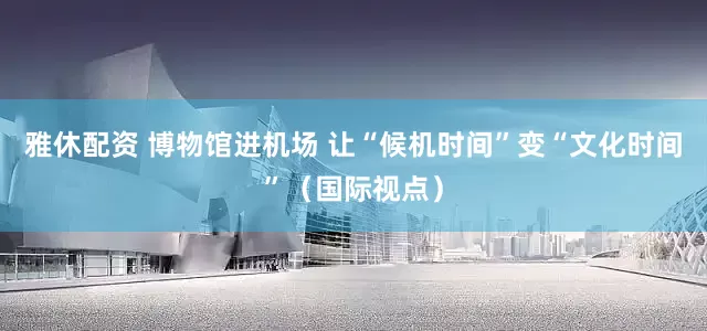 雅休配资 博物馆进机场 让“候机时间”变“文化时间”（国际视点）