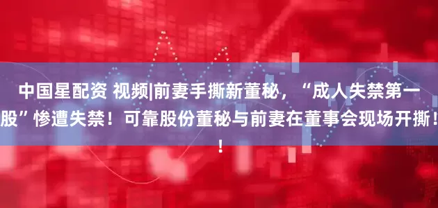 中国星配资 视频|前妻手撕新董秘，“成人失禁第一股”惨遭失禁！可靠股份董秘与前妻在董事会现场开撕！