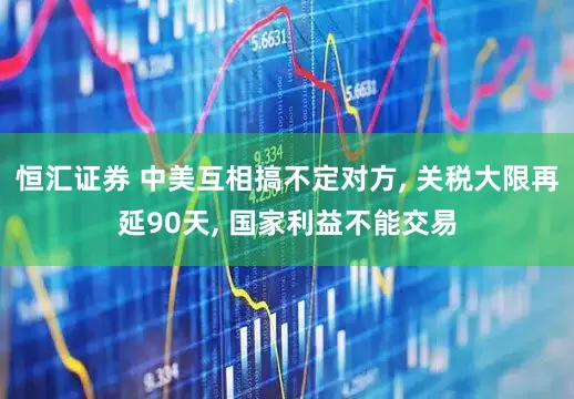 恒汇证券 中美互相搞不定对方, 关税大限再延90天, 国家利益不能交易