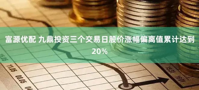 富源优配 九鼎投资三个交易日股价涨幅偏离值累计达到20%
