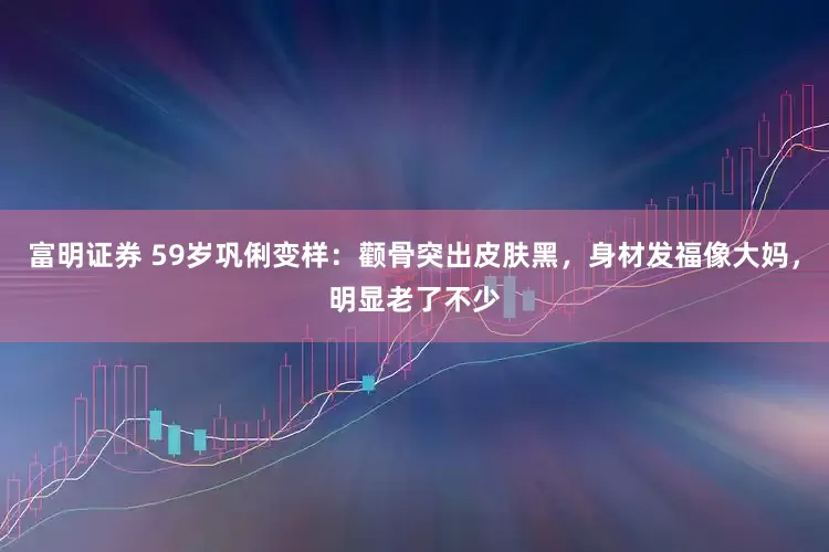 富明证券 59岁巩俐变样：颧骨突出皮肤黑，身材发福像大妈，明显老了不少