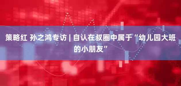 策略红 孙之鸿专访 | 自认在叔圈中属于“幼儿园大班的小朋友”