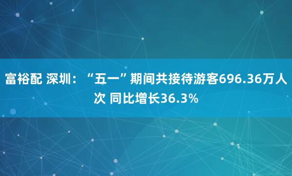 富裕配 深圳：“五一”期间共接待游客696.36万人次 同比增长36.3%
