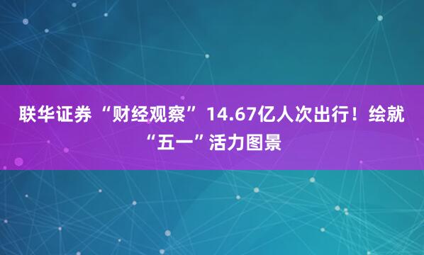 联华证券 “财经观察” 14.67亿人次出行！绘就“五一”活力图景
