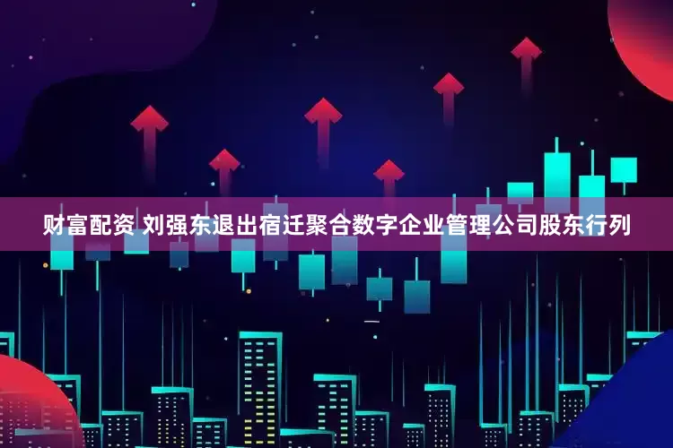财富配资 刘强东退出宿迁聚合数字企业管理公司股东行列