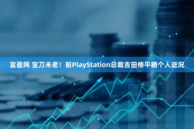 富盈网 宝刀未老！前PlayStation总裁吉田修平晒个人近况