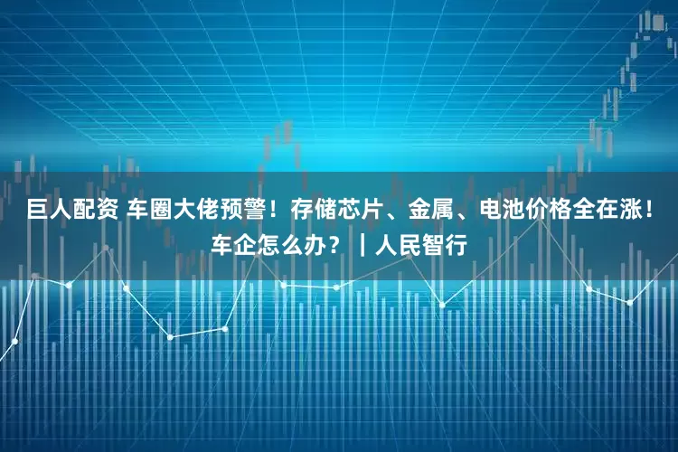 巨人配资 车圈大佬预警！存储芯片、金属、电池价格全在涨！车企怎么办？｜人民智行