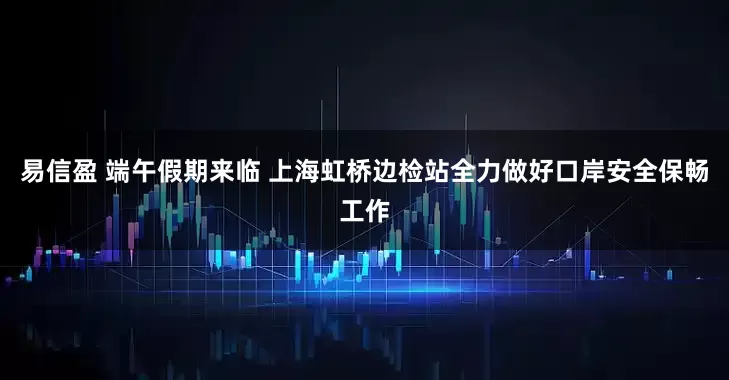 易信盈 端午假期来临 上海虹桥边检站全力做好口岸安全保畅工作