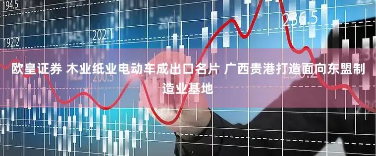 欧皇证券 木业纸业电动车成出口名片 广西贵港打造面向东盟制造业基地
